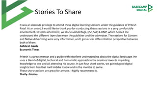 Stories To Share
It was an absolute privilege to attend these digital learning sessions under the guidance of Pritesh
Patel. At an onset, I would like to thank you for conducting these sessions in a very comfortable
environment. In terms of content, we discussed Ad tags, DSP, SSP, & DMP, which helped me
understand the different layers between the publisher and the advertiser. The sessions for Content
and Native Advertising were very informative, and I got a clear differentiation perspective between
both of them.
Akhilesh Garde
Economic Times
Pritesh is a great mentor and a guide with excellent understanding about the digital landscape .He
uses a blend of digital, technical and humanistic approach in the sessions towards imparting
knowledge to one and all attending his course. In just four short weeks, we gained good digital
insights from him that I will imbibe it now and in the months to come.
These short sessions are great for anyone. I highly recommend it.
Shaily chhabra
 