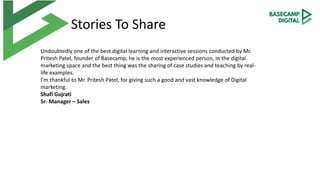 Stories To Share
Undoubtedly one of the best digital learning and interactive sessions conducted by Mr.
Pritesh Patel, founder of Basecamp, he is the most experienced person, in the digital
marketing space and the best thing was the sharing of case studies and teaching by real-
life examples.
I’m thankful to Mr. Pritesh Patel, for giving such a good and vast knowledge of Digital
marketing.
Shafi Gujrati
Sr- Manager – Sales
 