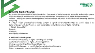 Campfire- Fresher Course:
An introduction to the world of digital marketing. If the world of digital marketing seems big and complex to you,
that’s probably true. At Basecamp Digital, we help beginners get an overview to the digital landscape of today,
From SEO, display and content marketing to how one can leverage the power of social media for marketing, we cover
everything.
A 16 hours session spread across weekends, Campfire is a great way to understand how the various facets of the
digital landscape work. Our focus is to build a strong base and understanding of digital marketing.
• Who is it meant for?
Students
Graduates
Aspiring Digital Marketers
• Our Course Enables you to!
Macro level understanding of Digital Marketing and Strategy
Live hands on experience of Digital Advertising platform
Working understanding of Analytics and Reporting
Add Digital Media as part of your Media offering in traditional company
Explore new avenues in career with Digital organisations
 