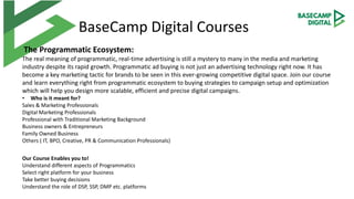 BaseCamp Digital Courses
The Programmatic Ecosystem:
The real meaning of programmatic, real-time advertising is still a mystery to many in the media and marketing
industry despite its rapid growth. Programmatic ad buying is not just an advertising technology right now. It has
become a key marketing tactic for brands to be seen in this ever-growing competitive digital space. Join our course
and learn everything right from programmatic ecosystem to buying strategies to campaign setup and optimization
which will help you design more scalable, efficient and precise digital campaigns.
• Who is it meant for?
Sales & Marketing Professionals
Digital Marketing Professionals
Professional with Traditional Marketing Background
Business owners & Entrepreneurs
Family Owned Business
Others ( IT, BPO, Creative, PR & Communication Professionals)
Our Course Enables you to!
Understand different aspects of Programmatics
Select right platform for your business
Take better buying decisions
Understand the role of DSP, SSP, DMP etc. platforms
 