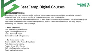 BaseCamp Digital Courses
Sales & Negotiations:
Negotiation is the most important skill in business. You can negotiate pretty much everything in life. It doesn’t
necessarily have to be money, it can also be time or commitment from someone else.
This training will improve your salespeople’s skills to lead conversations and negotiations with customers in a way that
they always achieve a mutually beneficial win-win result. Join our course and develop skills that keep margins,
profitability, and customer satisfaction high.
• Who is it meant for?
Sales & Marketing Professionals
Digital Marketing Professionals
Media Planners & Buyers
Business Owners & Entrepreneurs
• Our Course enables you to:
Become a better Sales Person & Negotiator
Project accurate forecasting
Prepare Strong Sales Pipeline
Walk in to Negotiation confidently
Create a win-win situation
 