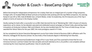 Founder & Coach – BaseCamp Digital
Before becoming the independent entrepreneur he is today, Patel was an integral part of a number of big companies.
To begin with, he headed FMCG & Retail verticals at Facebook India working with the top FMCG companies. His next big
footprint was left as MD, India & Middle East, at Komli Media. Under his leadership, the firm became one of the Top 5
players in terms of revenue in the Display market.
Hardly cooling his heels after a successful run as MD, Patel donned the hat of ‘Marketing Wiz’. With 14 years of industry
experience up his sleeve, he has ideated, executed and celebrated several campaigns at Yahoo! India, planned big-ticket
innovations at Hindustan Unilever, P&G and Citibank. He has also handled Sales for The Times of India Group. He was
awarded the Yahoo! Ratna for the year 2007, the most prestigious award in Y! India.
He has completed his Senior Executive Management course from Indian School of Business (ISB) in affiliation with The
Wharton, Kellogg & FDC Business School. He also holds a Post Graduate degree in Marketing from Mumbai.
To blur the serious businessman/academician image of his in your head, you’ll be surprised to know that he is an
immense Formula 1 and Kurt Cobain fan! But versatile and multi-talented as he is, his profile is not complete without
mentioning the most important qualification- that of a dutiful dad!
 