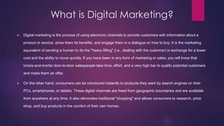 What is Digital Marketing?
 Digital marketing is the process of using electronic channels to provide customers with information about a
product or service, show them its benefits, and engage them in a dialogue on how to buy. It is the marketing
equivalent of sending a human to do the "heavy lifting" (i.e., dealing with the customer) in exchange for a lower
cost and the ability to move quickly. If you have been in any form of marketing or sales, you will know that
bricks-and-mortar door-to-door salespeople take time, effort, and a very high bar to qualify potential customers
and make them an offer.
 On the other hand, consumers can be introduced instantly to products they want by search engines on their
PCs, smartphones, or tablets. These digital channels are freed from geographic boundaries and are available
from anywhere at any time. It also eliminates traditional "shopping" and allows consumers to research, price
shop, and buy products in the comfort of their own homes.
 