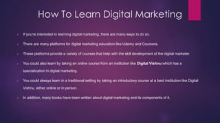 How To Learn Digital Marketing
 If you're interested in learning digital marketing, there are many ways to do so.
 There are many platforms for digital marketing education like Udemy and Coursera.
 These platforms provide a variety of courses that help with the skill development of the digital marketer.
 You could also learn by taking an online course from an institution like Digital Vishnu which has a
specialization in digital marketing.
 You could always learn in a traditional setting by taking an introductory course at a best institution like Digital
Vishnu, either online or in person.
 In addition, many books have been written about digital marketing and its components of it.
 