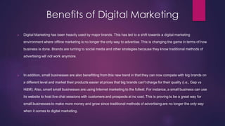 Benefits of Digital Marketing
 Digital Marketing has been heavily used by major brands. This has led to a shift towards a digital marketing
environment where offline marketing is no longer the only way to advertise. This is changing the game in terms of how
business is done. Brands are turning to social media and other strategies because they know traditional methods of
advertising will not work anymore.
 In addition, small businesses are also benefitting from this new trend in that they can now compete with big brands on
a different level and market their products easier at prices that big brands can't charge for their quality (i.e., Gap vs
H&M). Also, smart small businesses are using Internet marketing to the fullest. For instance, a small business can use
its website to host live chat sessions with customers and prospects at no cost. This is proving to be a great way for
small businesses to make more money and grow since traditional methods of advertising are no longer the only way
when it comes to digital marketing.
 