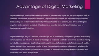 Advantage of Digital Marketing
 Digital marketing is a method for marketing products or services using digital and electronic systems such as
websites, social media, mobile apps and email. Digital marketing channels are also called 'digital channels'
because they can be delivered electronically. With digital's ability to be personal, data-driven and targeted
anywhere on the planet in an instant, it has become an essential element of growth strategy used by
businesses across all industries.
 Digital marketing is not just a medium; it's a message. It's an overarching concept through which all marketing
communications are delivered. It allows for messages to be directly sent to the consumers, as well as making
sure that the messages are clearly interpreted through the most efficient and cost-efficient means. It enables
getting feedback from consumers, in order to have their needs addressed and subsequently acted upon by
businesses. Digital marketing presents a strong means to enhance transparency between businesses and
consumers, and across multiple levels.
 