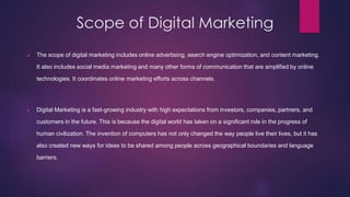 Scope of Digital Marketing
 The scope of digital marketing includes online advertising, search engine optimization, and content marketing.
It also includes social media marketing and many other forms of communication that are amplified by online
technologies. It coordinates online marketing efforts across channels.
 Digital Marketing is a fast-growing industry with high expectations from investors, companies, partners, and
customers in the future. This is because the digital world has taken on a significant role in the progress of
human civilization. The invention of computers has not only changed the way people live their lives, but it has
also created new ways for ideas to be shared among people across geographical boundaries and language
barriers.
 