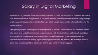Salary in Digital Marketing
 Marketing is a big business. There is an increasing demand for digital marketing and for those who are experts
in it, their salaries can be very profitable. In fact, there are many companies that offer inclusive salary packages
and bonuses. Employees who work in this field enjoy a high variable bonus and the offer is often linked to the
results achieved.
 The specialty of digital technologies has made it possible to provide a better service to our customers, while it
also allows us to contact them in a more personal manner. High demand for these professionals is predicted
and this will only increase as we enter an era of technological development in which everything will be
digitalized and virtualized. Currently, digital marketing specialists earn Rs. 50,000 – Rs. 60,000 per month in
some large companies and their salaries are likely to grow further in the coming years.
 