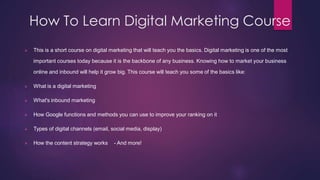 How To Learn Digital Marketing Course
 This is a short course on digital marketing that will teach you the basics. Digital marketing is one of the most
important courses today because it is the backbone of any business. Knowing how to market your business
online and inbound will help it grow big. This course will teach you some of the basics like:
 What is a digital marketing
 What's inbound marketing
 How Google functions and methods you can use to improve your ranking on it
 Types of digital channels (email, social media, display)
 How the content strategy works - And more!
 