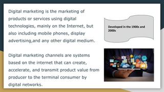 Digital marketing is the marketing of
products or services using digital
technologies, mainly on the Internet, but
also including mobile phones, display
advertising,and any other digital medium.
Digital marketing channels are systems
based on the internet that can create,
accelerate, and transmit product value from
producer to the terminal consumer by
digital networks.
Developed in the 1900s and
2000s
 