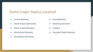 Some major topics covered
● Content Marketing
● Search Engine Optimization
● Search Engine Marketing
● Social Media Marketing
● Social Media Advertising
● Email Marketing
● Marketing Automation
● Analytics
● Integrated Digital Marketing
 