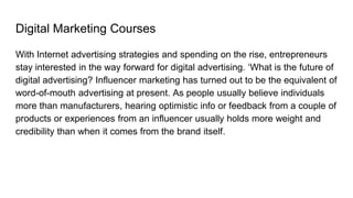 Digital Marketing Courses
With Internet advertising strategies and spending on the rise, entrepreneurs
stay interested in the way forward for digital advertising. ‘What is the future of
digital advertising? Influencer marketing has turned out to be the equivalent of
word-of-mouth advertising at present. As people usually believe individuals
more than manufacturers, hearing optimistic info or feedback from a couple of
products or experiences from an influencer usually holds more weight and
credibility than when it comes from the brand itself.
 