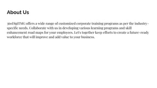 About Us
360DigiTMG offers a wide range of customized corporate training programs as per the industry-
specific needs. Collaborate with us in developing various learning programs and skill
enhancement road maps for your employees. Let's together keep efforts to create a future-ready
workforce that will improve and add value to your business.
 