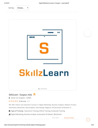 2/1/2019 Digital Marketing Courses in Gurgaon - LearningCaff
https://www.learningcaff.com/training-institutes-digital-marketing/gurgaon 2/24
Sort by: Choose...
SkillzLearn - Gurgaon, India
0 Review 0/5
We o er Online and Classroom Courses in Digital Marketing, Business Analysis, Robotics Process
Automation, Blockchain, Data Analytics, UX/UI Design, Magento, HR Generalist certi cation, P...
 INSTITUTE
Sector 32, Gurgaon, 122003
    
Type of Training - Classroom Training, Online Training, Corporate Training
Digital Marketing, Business Analyst, Automation & Robotic, Blockchain
Call Now Course Fees

 