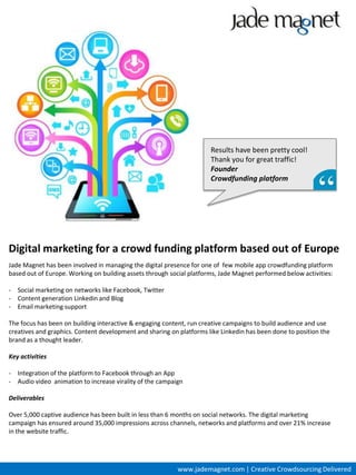 Results have been pretty cool!
                                                                      Thank you for great traffic!
                                                                      Founder
                                                                      Crowdfunding platform




Digital marketing for a crowd funding platform based out of Europe
Jade Magnet has been involved in managing the digital presence for one of few mobile app crowdfunding platform
based out of Europe. Working on building assets through social platforms, Jade Magnet performed below activities:

- Social marketing on networks like Facebook, Twitter
- Content generation Linkedin and Blog
- Email marketing support

The focus has been on building interactive & engaging content, run creative campaigns to build audience and use
creatives and graphics. Content development and sharing on platforms like Linkedin has been done to position the
brand as a thought leader.

Key activities

- Integration of the platform to Facebook through an App
- Audio video animation to increase virality of the campaign

Deliverables

Over 5,000 captive audience has been built in less than 6 months on social networks. The digital marketing
campaign has ensured around 35,000 impressions across channels, networks and platforms and over 21% increase
in the website traffic.




                                                          www.jademagnet.com | Creative Crowdsourcing Delivered
 