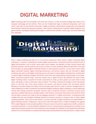 DIGITAL MARKETING
Digital marketing, which first emerged in the early 21st century, is a sales promotion strategy that makes use of
computer technology and the Internet. There are two fundamental types of advanced showcasing, "pull" and
"push", each with its own benefits and burdens. Digital marketing is advertising for people who use and benefit
from electronic devices like personal computers, smart Phones; mobile phones in general, tablet computers, and
game consoles. Used digital marketing technologies or platforms like websites, emails, apps, and social networking
sites. Wikipedia
What is digital marketing and what are its 12 essential components? What exactly is digital marketing? Digital
marketing is, in essence, marketing that involves digital communication. Utilizing the Internet and other forms of
digital communication, such as email, social media, search engines, and websites, to help a brand connect with
potential customers and sell products and services is known as online marketing. Make the right offer at the right
time and place by utilizing digital marketing channels to reach potential customers. Do you want to learn about
digital marketing? Students, digital marketing professionals, and business owners who are interested in digital
marketing, who want to take digital marketing courses, who want to master digital marketing tools, and who plan
to acquire digital marketing strategies will find the most recent and comprehensive industry guide in this article.
When researching products today, consumers heavily rely on digital channels like websites and online media.
Digital marketing makes it possible for brands and products to show up when people use social media to read
news, read blogs, or look up information about products. This makes it possible for people to talk to businesses
online in real time, learn more about products and services, and become familiar with the brands. Spend.
Marketers must delve deeply into today's vast and complex sales funnel in order to discover strategies that can
make a difference in order to realize the true potential of digital marketing. Digital marketing is a way to effectively
interact with existing customers and gather real-time data on potential customers. Businesses increase brand
awareness, establish themselves as thought leaders in the industry, and position themselves at the forefront of the
Internet when customers are ready to buy by engaging customers in a digital environment. A professional with
multiple skills who uses all digital marketing channels to promote a business or product online is called a digital
marketing specialist. They must be well-versed in all areas and tools of digital marketing. Job responsibilities in
digital marketing include: Configuration, execute and screen Web optimization crusades Investigate and upgrade
PPC crusades Regulate content promoting efforts Influence virtual entertainment organizations (traffic, prevalence
and deals) Coordinate or oversee different individuals from the computerized promoting group Coordinate every
single internet based movement Put forth objectives and investigate the exhibition of all computerized advertising
channels The contrast between a computerized showcasing trained professional, Web optimization subject matter
 
