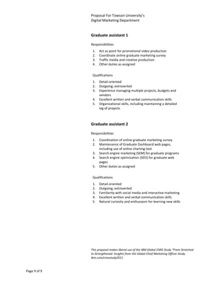Proposal For Towson University’s
              Digital Marketing Department


              Graduate assistant 1

              Responsibilities
               1.   Act as point for promotional video production
               2.   Coordinate online graduate marketing survey
               3.   Traffic media and creative production
               4.   Other duties as assigned


               Qualifications
               1.   Detail-oriented
               2.   Outgoing; extroverted
               3.   Experience managing multiple projects, budgets and
                    vendors
               4.   Excellent written and verbal communication skills
               5.   Organizational skills, including maintaining a detailed
                    log of projects



              Graduate assistant 2

              Responsibilities
               1.   Coordination of online graduate marketing survey
               2.   Maintenance of Graduate Dashboard web pages,
                    including use of online charting tool
               3.   Search engine marketing (SEM) for graduate programs
               4.   Search engine optimization (SEO) for graduate web
                    pages
               5.   Other duties as assigned


               Qualifications
               1.   Detail-oriented
               2.   Outgoing; extroverted
               3.   Familiarity with social media and interactive marketing
               4.   Excellent written and verbal communication skills
               5.   Natural curiosity and enthusiasm for learning new skills




              This proposal makes liberal use of the IBM Global CMO Study “From Stretched
              to Strengthened: Insights from the Global Chief Marketing Officer Study.
              ibm.com/cmostudy2011



Page 9 of 9
 