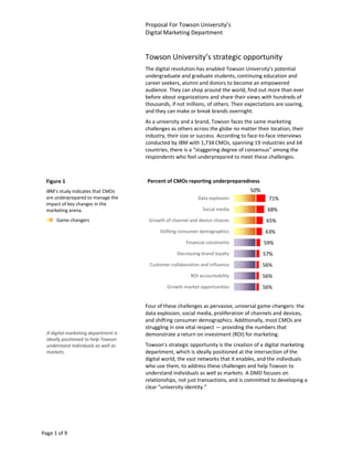 Proposal For Towson University’s
                                      Digital Marketing Department


                                      Towson University’s strategic opportunity
                                      The digital revolution has enabled Towson University’s potential
                                      undergraduate and graduate students, continuing education and
                                      career seekers, alumni and donors to become an empowered
                                      audience. They can shop around the world, find out more than ever
                                      before about organizations and share their views with hundreds of
                                      thousands, if not millions, of others. Their expectations are soaring,
                                      and they can make or break brands overnight.
                                      As a university and a brand, Towson faces the same marketing
                                      challenges as others across the globe no matter their location, their
                                      industry, their size or success. According to face-to-face interviews
                                      conducted by IBM with 1,734 CMOs, spanning 19 industries and 64
                                      countries, there is a “staggering degree of consensus” among the
                                      respondents who feel underprepared to meet these challenges.



  Figure 1                            Percent of CMOs reporting underpreparedness
  IBM’s study indicates that CMOs                                                   50%
  are underprepared to manage the                            Data explosion                 71%
  impact of key changes in the
  marketing arena.                                             Social media                68%
      Game changers                    Growth of channel and device choices                65%
                                            Shifting consumer demographics                 63%
                                                       Financial constraints              59%
                                                   Decreasing brand loyalty               57%
                                       Customer collaboration and influence               56%
                                                          ROI accountability              56%
                                               Growth market opportunities                56%


                                      Four of these challenges as pervasive, universal game-changers: the
                                      data explosion, social media, proliferation of channels and devices,
                                      and shifting consumer demographics. Additionally, most CMOs are
                                      struggling in one vital respect — providing the numbers that
  A digital marketing department is   demonstrate a return on investment (ROI) for marketing.
  ideally positioned to help Towson
  understand individuals as well as   Towson’s strategic opportunity is the creation of a digital marketing
  markets.                            department, which is ideally positioned at the intersection of the
                                      digital world, the vast networks that it enables, and the individuals
                                      who use them, to address these challenges and help Towson to
                                      understand individuals as well as markets. A DMD focuses on
                                      relationships, not just transactions, and is committed to developing a
                                      clear “university identity.”




Page 1 of 9
 