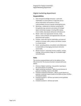 Proposal For Towson University’s
              Digital Marketing Department


              Digital marketing department
              Responsibilities
              1.   Data mining & knowledge extraction—work with
                   stakeholders to reveal patterns in large data sets to
                   extract information and transform it into an
                   understandable structure to guide marketing decisions.
              2.   Marketing—collaborate to maximize marketing ROI
                   through planning, execution and analysis of strategic
                   digital marketing campaigns including SEM, display,
                   email, mobile, value-based, behavioral, attitudinal, etc.
              3.   Media—select most appropriate channels, media,
                   devices; create schedules and negotiate best rates and
                   placements with vendors.
              4.   Creative—work with internal stakeholders and external
                   vendors to concept, traffic, produce and deliver creative
                   in a timely manner.
              5.   Social—provide guidance, consultation and collaboration
                   to stakeholders on leveraging mainstream and niche
                   social media.
              6.   Market research—selectively monitor analytics, reviews,
                   rankings, communications, blogs, etc. to provide insight
                   and build loyalty.

              Roles
              The structure proposed below calls for the addition of one
              PIN and one GA. This structure has been reviewed with Janet
              Delany.
              1.   Director of digital marketing—new position reporting to
                   the senior director of marketing
              2.   Digital marketing coordinator—50% of current director of
                   graduate marketing, reports to the DDM
              3.   Graduate marketing coordinator—50% of current director of
                   graduate marketing, reports dually to the DDM and Dean of Office
                   of Graduate Studies
              4.   Graduate assistant 1—20 hours per week (current graduate
                   marketing GA)
              5.   Graduate assistant 2—20 hours per week




Page 5 of 9
 