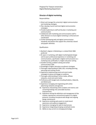 Proposal For Towson University’s
              Digital Marketing Department


              Director of digital marketing
              Responsibilities

              1. Direct and manage the university's digital communication
                 and marketing strategies
              2. Plan, develop, launch and track digital communication
                 campaigns
              3. Provide leadership to staff and faculty in marketing and
                 communication
              4. Collaborate with marketing and communication staff in
                 other divisions to ensure digital marketing is enhanced and
                 coordinated
              5. Further developing web and digital communication
                 standards and policies that support the university's brand
                 and graphic identities

              Qualifications

              1. Bachelor’s degree in Marketing or a related field; MBA
                 preferred
              2. 8+ years in marketing, with digital marketing/web design
                 and 12 years professional experience in marketing and
                 communications, specifically in digital communication as a
                 marketing tool, preferably in a higher education setting
              3. Excellent writing, problem-solving and verbal
                 communication skills
              4. Knowledge of higher education enrollment strategies
              5. Thorough understanding of SEM, SEO, including planning,
                 executing and tracking results
              6. Experience implementing email and social media
                 campaigns to grow and engage an audience
              7. Thorough understanding of online media, affiliate
                 networks, email and social media
              8. Proficiency with Google tools including Analytics, Adwords,
                 and Webmaster
              9. Experience managing and negotiating with online
                 advertising networks and agencies
              10. Experience interpreting online analytics and metrics and
                   converting findings into actionable business
                   improvements
              11. Experience driving the definition and management of the
                   creative, operational, and technical aspects of a digital
                   presence, including conceptual web design and ongoing
                   design maintenance
              12. Experience evolving web assets to create brand
                   awareness and audience engagement
              13. Experience managing the web-to-lead process
              14. Experience integrating emerging social/web trends
              15. Ability to stay current on emerging technology




Page 6 of 9
 