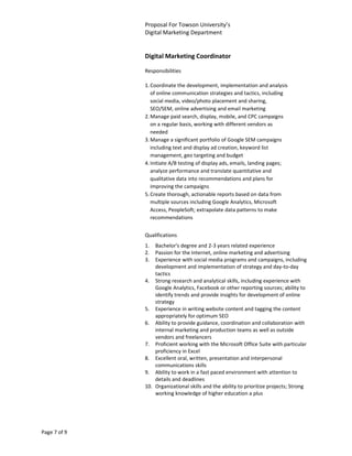 Proposal For Towson University’s
              Digital Marketing Department


              Digital Marketing Coordinator

              Responsibilities

              1. Coordinate the development, implementation and analysis
                 of online communication strategies and tactics, including
                 social media, video/photo placement and sharing,
                 SEO/SEM, online advertising and email marketing
              2. Manage paid search, display, mobile, and CPC campaigns
                 on a regular basis, working with different vendors as
                 needed
              3. Manage a significant portfolio of Google SEM campaigns
                 including text and display ad creation, keyword list
                 management, geo targeting and budget
              4. Initiate A/B testing of display ads, emails, landing pages;
                 analyze performance and translate quantitative and
                 qualitative data into recommendations and plans for
                 improving the campaigns
              5. Create thorough, actionable reports based on data from
                 multiple sources including Google Analytics, Microsoft
                 Access, PeopleSoft; extrapolate data patterns to make
                 recommendations


              Qualifications
              1.  Bachelor's degree and 2-3 years related experience
              2.  Passion for the Internet, online marketing and advertising
              3.  Experience with social media programs and campaigns, including
                  development and implementation of strategy and day-to-day
                  tactics
              4. Strong research and analytical skills, including experience with
                  Google Analytics, Facebook or other reporting sources; ability to
                  identify trends and provide insights for development of online
                  strategy
              5. Experience in writing website content and tagging the content
                  appropriately for optimum SEO
              6. Ability to provide guidance, coordination and collaboration with
                  internal marketing and production teams as well as outside
                  vendors and freelancers
              7. Proficient working with the Microsoft Office Suite with particular
                  proficiency in Excel
              8. Excellent oral, written, presentation and interpersonal
                  communications skills
              9. Ability to work in a fast paced environment with attention to
                  details and deadlines
              10. Organizational skills and the ability to prioritize projects; Strong
                  working knowledge of higher education a plus




Page 7 of 9
 