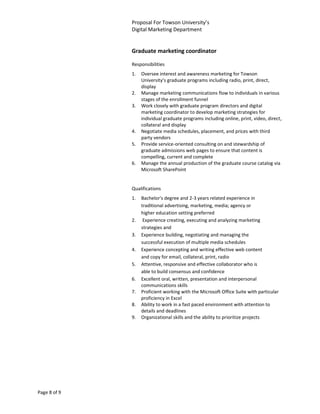 Proposal For Towson University’s
              Digital Marketing Department


              Graduate marketing coordinator

              Responsibilities
              1.   Oversee interest and awareness marketing for Towson
                   University’s graduate programs including radio, print, direct,
                   display
              2.   Manage marketing communications flow to individuals in various
                   stages of the enrollment funnel
              3.   Work closely with graduate program directors and digital
                   marketing coordinator to develop marketing strategies for
                   individual graduate programs including online, print, video, direct,
                   collateral and display
              4.   Negotiate media schedules, placement, and prices with third
                   party vendors
              5.   Provide service-oriented consulting on and stewardship of
                   graduate admissions web pages to ensure that content is
                   compelling, current and complete
              6.   Manage the annual production of the graduate course catalog via
                   Microsoft SharePoint


              Qualifications
              1.   Bachelor's degree and 2-3 years related experience in
                   traditional advertising, marketing, media; agency or
                   higher education setting preferred
              2.    Experience creating, executing and analyzing marketing
                   strategies and
              3.   Experience building, negotiating and managing the
                   successful execution of multiple media schedules
              4.   Experience concepting and writing effective web content
                   and copy for email, collateral, print, radio
              5.   Attentive, responsive and effective collaborator who is
                   able to build consensus and confidence
              6.   Excellent oral, written, presentation and interpersonal
                   communications skills
              7.   Proficient working with the Microsoft Office Suite with particular
                   proficiency in Excel
              8.   Ability to work in a fast paced environment with attention to
                   details and deadlines
              9.   Organizational skills and the ability to prioritize projects




Page 8 of 9
 