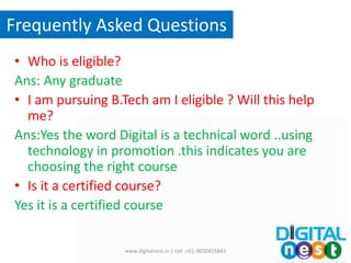 Frequently Asked Questions
• Who is eligible?
Ans: Any graduate
• I am pursuing B.Tech am I eligible ? Will this help
me?
Ans:Yes the word Digital is a technical word ..using
technology in promotion .this indicates you are
choosing the right course
• Is it a certified course?
Yes it is a certified course
www.digitalnest.in | cell :+91-9030455841
 