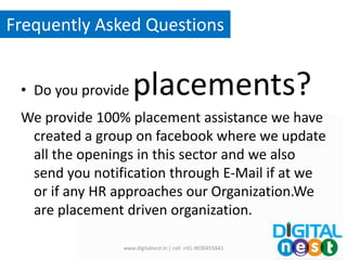 • Do you provide placements?
We provide 100% placement assistance we have
created a group on facebook where we update
all the openings in this sector and we also
send you notification through E-Mail if at we
or if any HR approaches our Organization.We
are placement driven organization.
www.digitalnest.in | cell :+91-9030455841
Frequently Asked Questions
 