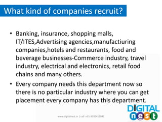 What kind of companies recruit?
• Banking, insurance, shopping malls,
IT/ITES,Advertising agencies,manufactiuring
companies,hotels and restaurants, food and
beverage businesses-Commerce industry, travel
industry, electrical and electronics, retail food
chains and many others.
• Every company needs this department now so
there is no particular industry where you can get
placement every company has this department.
www.digitalnest.in | cell :+91-9030455841
 