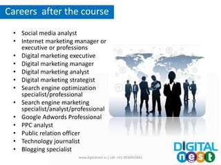 • Social media analyst
• Internet marketing manager or
executive or professions
• Digital marketing executive
• Digital marketing manager
• Digital marketing analyst
• Digital marketing strategist
• Search engine optimization
specialist/professional
• Search engine marketing
specialist/analyst/professional
• Google Adwords Professional
• PPC analyst
• Public relation officer
• Technology journalist
• Blogging specialist
Packages
Careers after the course
www.digitalnest.in | cell :+91-9030455841
 