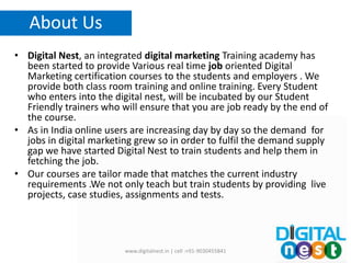 • Digital Nest, an integrated digital marketing Training academy has
been started to provide Various real time job oriented Digital
Marketing certification courses to the students and employers . We
provide both class room training and online training. Every Student
who enters into the digital nest, will be incubated by our Student
Friendly trainers who will ensure that you are job ready by the end of
the course.
• As in India online users are increasing day by day so the demand for
jobs in digital marketing grew so in order to fulfil the demand supply
gap we have started Digital Nest to train students and help them in
fetching the job.
• Our courses are tailor made that matches the current industry
requirements .We not only teach but train students by providing live
projects, case studies, assignments and tests.
www.digitalnest.in | cell :+91-9030455841
About Us
 