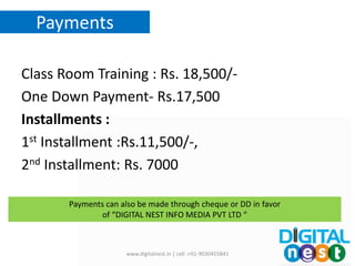 Payments
Class Room Training : Rs. 18,500/-
One Down Payment- Rs.17,500
Installments :
1st Installment :Rs.11,500/-,
2nd Installment: Rs. 7000
www.digitalnest.in | cell :+91-9030455841
Payments can also be made through cheque or DD in favor
of “DIGITAL NEST INFO MEDIA PVT LTD “
 