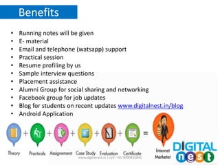 Benefits
• Running notes will be given
• E- material
• Email and telephone (watsapp) support
• Practical session
• Resume profiling by us
• Sample interview questions
• Placement assistance
• Alumni Group for social sharing and networking
• Facebook group for job updates
• Blog for students on recent updates www.digitalnest.in/blog
• Android Application
www.digitalnest.in | cell :+91-9030455841
 