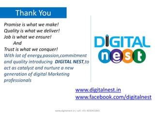 Thank You
Promise is what we make!
Quality is what we deliver!
Job is what we ensure!
And
Trust is what we conquer!
With lot of energy,passion,commitment
and quality introducing DIGITAL NEST,to
act as catalyst and nurture a new
generation of digital Marketing
professionals
www.digitalnest.in | cell :+91-9030455841
www.digitalnest.in
www.facebook.com/digitalnest
 