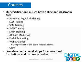 • Our certification Courses both online and classroom
are:
– Advanced Digital Marketing
– SEO Training
– SEM Training
– SMO Training
– SMM Training
– Affiliate Marketing
– E-Mail Marketing
– Web Analytics
• Google Analytics and Social Media Analytics
– ORM
• We also conduct workshops for educational
Institutions and corporate bodies
www.digitalnest.in | cell :+91-9030455841
Courses
 