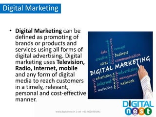 • Digital Marketing can be
defined as promoting of
brands or products and
services using all forms of
digital advertising. Digital
marketing uses Television,
Radio, Internet, mobile
and any form of digital
media to reach customers
in a timely, relevant,
personal and cost-effective
manner.
www.digitalnest.in | cell :+91-9030455841
Digital Marketing
 