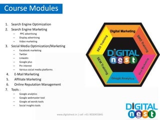 1. Search Engine Optimization
2. Search Engine Marketing
– PPC advertising
– Display advertising
– Video marketing
3. Social Media Optimization/Marketing
– Facebook marketing
– Twitter
– Linkedin
– Google plus
– Pin interest
– Various social media platforms
4. E-Mail Marketing
5. Affiliate Marketing
6. Online Reputation Management
7. Tools :
– Google analytics
– Google webmaster tool
– Google ad words tools
– Social insights tools
Course Modules
www.digitalnest.in | cell :+91-9030455841
 