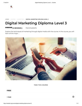 7/16/2018 Digital Marketing Diploma Level 3 – Edukite
https://edukite.org/course/digital-marketing-diploma-level-3/ 1/11
HOME / COURSE / MARKETING / DIGITAL MARKETING DIPLOMA LEVEL 3
Digital Marketing Diploma Level 3
( 6 REVIEWS ) 1743 STUDENTS
Explore the techniques of marketing through digital media with the course. In the course, you will
learn all the major …

FREE
1 YEAR
TAKE THIS COURSE
 