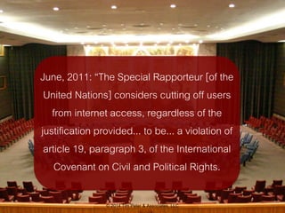 June, 2011: “The Special Rapporteur [of the 
United Nations] considers cutting off users 
from internet access, regardless...
