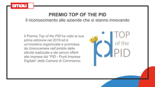 PREMIO TOP OF THE PID
il riconoscimento alle aziende che si stanno innovando
Il Premio Top of the PID ha visto la sua
prima edizione nel 2019 ed è
un’iniziativa organizzata e promossa
da Unioncamere nell’ambito delle
attività realizzate e dei servizi offerti
alle imprese dai “PID - Punti Impresa
Digitale” delle Camere di Commercio.
 