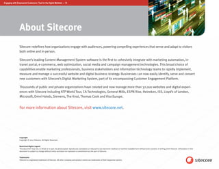 Engaging with Empowered Customers: Tips for the Digital Marketer — 10




                About Sitecore
                Sitecore redefines how organizations engage with audiences, powering compelling experiences that sense and adapt to visitors
                both online and in-person.

                Sitecore’s leading Content Management System software is the first to cohesively integrate with marketing automation, in-
                tranet portal, e-commerce, web optimization, social media and campaign management technologies. This broad choice of
                capabilities enable marketing professionals, business stakeholders and information technology teams to rapidly implement,
                measure and manage a successful website and digital business strategy. Businesses can now easily identify, serve and convert
                new customers with Sitecore’s Digital Marketing System, part of its encompassing Customer Engagement Platform.

                Thousands of public and private organizations have created and now manage more than 32,000 websites and digital experi-
                ences with Sitecore including ATP World Tour, CA Technologies, General Mills, ESPN Rise, Heineken, ISS, Lloyd’s of London,
                Microsoft, Omni Hotels, Siemens, The Knot, Thomas Cook and Visa Europe.


                For more information about Sitecore, visit www.sitecore.net.




                Copyright
                Copyright © 2012 Sitecore. All Rights Reserved.


                Restricted Rights Legend
                This document may not, in whole or in part, be photocopied, reproduced, translated, or reduced to any electronic medium or machine readable form without prior consent, in writing, from Sitecore. Information in this
                document is subject to change without notice and does not represent a commitment on the part of Sitecore.


                Trademarks
                Sitecore is a registered trademark of Sitecore. All other company and product names are trademarks of their respective owners.
 