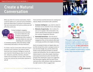 Engaging with Empowered Customers: Tips for the Digital Marketer — 5




      Create a Natural
      Conversation
      When you think of a normal conversation, there’s                                             There are three essential elements for creating more
      a natural cadence to it, and each party remembers                                            natural, deeper conversations with customers:
      what was talked about in previous conversations.
      The next conversation then picks up where you left                                           1.	 Customer intelligence – you need to collect in-
      off in the current one.                                                                          formation across channels in one central place.
                                                                                                   2.	 Moments of opportunity – this is where it’s
                     To have intelligent, engaging                                                     your turn to speak in the conversation. You
                         conversations across channels,                                                need to identify these moments throughout
                            you need to follow the rules                                               the customer engagement lifecycle.
                            of natural conversation by
                                                                                                   3.	 Automated interactions – the only way to
                            keeping track of the context. If
                                                                                                       ensure a timely response is to automate the
                             you have siloed cha nnels and
                              marketing, the conversation
                                                                                                       engagement flow, so that relevant offers and       “Through a combination of keen
      is constantly restarted, rather than being a single
                                                                                                       content get provided at the height of interest.    customer insight, analytics and smart
      conversation that builds on the last interaction.                                                                                                   creativity, online marketers can stand
                                                                                                   Here’s an example of what can happen when you          out amongst the 27 MILLION PIECES
                                                                                                   put this concept into action: a prospect comes to
      To create a natural conversation with each of your                                                                                                  of content shared in the U.S. each day
                                                                                                   your site from Google. You use the visitor’s key-
      prospects and customers, you need to collect,                                                                                                       or the 5 exabytes of information created
                                                                                                   words to start guiding the prospect to relevant
      store and mine customer intelligence across all                                                                                                     every 2 days around the world.”5
                                                                                                   content and interactions. You can make recommen-
      your channels. Everything you learn in one chan-
                                                                                                   dations based on what other people using those
      nel – behaviors, job title, interests, attitudes –
                                                                                                   same search terms found useful. And when that
      needs to be accessible in all your other channels
                                                                                                   prospect then downloads a report you suggested,
      so you can continue the conversation wherever it
                                                                                                   that information together with the search terms
      left off.
                                                                                                   used and other online behavior helps you determine
                                                                                                   the right content or offer to suggest next.


      5. “An Optimized Framework for Better Content Marketing & SEO,” Lee Odden, TopRank Online Marketing Blog, October 2011
 