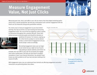 Engaging with Empowered Customers: Tips for the Digital Marketer — 7




                 Measure Engagement
                 Value, Not Just Clicks
                 Measuring open rate, clicks, and traffic to your site are metrics that show digital marketing perfor-
                 mance from a volume perspective. But two-way conversations and customer engagement with the
                 brand can’t be measured using purely quantitative methods.

                 You need a way to measure engagement so you know what’s
                 working. One way to do this is to start tracking and measuring
                 engagement value. You can do that by assigning a value or points
                 to interactions throughout the customer lifecycle. These inter-
                 actions are your conversion goals and should be indicative or
                                    predictive of revenue. For instance, signing up
                                    for a free trial of a product or service demon-
                                    strates a certain level of engagement and you
                                    would assign a value accordingly.

                                     By tracking engagement value, you can begin
                                     to see trends that you might not see if you’re
                                     only looking at volume statistics and trends. For
                 example, let’s say traffic to your site has increased, but engage-
                 ment value is going down, that tells you that there’s a problem
                 somewhere in your cross-channel interactions. You wouldn’t have
                 known you had a problem at all if you had only been looking at the
                 volume of traffic.                                                                                      Example of tracking
                                                                                                                         engagement value for
                 With engagement value, you can understand how channels are affecting engagement and which
                                                                                                                         a website
                 interactions are performing better than others.
 