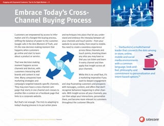 Engaging with Empowered Customers: Tips for the Digital Marketer — 8




                 Embrace Today’s Cross-
                 Channel Buying Process
                 Customers are empowered by access to infor-                                                  and techniques into place that let you under-
                 mation and it’s changed the buying process,                                                  stand and embrace the interplay between all
                 shifting the balance of power to the customer.                                               your channels and touch points – from your
                 Google calls it the Zero Moment of Truth, and                                                website to social media, from email to mobile.
                 it’s the new decision-making moment that                                                     You need to create a seamless experience               “… Starbucks[is] a multichannel
                 happens when customers                                                                                         across these channels and            leader that connects the dots among
                 go online and start to learn                                                                                   touch points, knocking down          in-store, online,
                 about a product or service.                                                                                    any silos you may have so            mobile and social
                                                                                                                                that you can listen and learn        media environments
                 That new decision-making                                                                                       in every channel and then            with a common
                 moment happens across                                                                                          apply that insight across all
                                                                                                                                                                     language, look-and-
                 channels and devices, with                                                                                     your channels.
                 customers interacting with
                                                                                                                                                                     feel, philosophy and
                 brands and content in real                                                                                      While this is no small feat, it’s   commitment to personalization and
                 time. Many companies have                                                                                       a marketing imperative if you       intent-based options.”9
                 marketing strategies and                                                                                        want to deepen engagement
                 campaigns targeted towards specific channels.                                                and stop frustrating customers and prospects
                 They may even have a cross-channel cam-                                                      with messages, content, and offers that don’t
                 paign that starts in one channel and crosses to                                              recognize behaviors happening in other chan-
                 another like a contest on a Facebook page that                                               nels. With insight across all your channels, you
                 links to a corporate website.                                                                can then adapt your interactions, personalize
                                                                                                              them, and become more relevant to customers
                 But that’s not enough. The trick to adapting to                                              throughout the customer lifecycle.
                 today’s buying process is to put action plans




                 9. “Got the R Factor: Driving Breakthrough Performance in the Era of Relevance,” Accenture
 