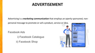 Advertising is a marketing communication that employs an openly sponsored, non-
personal message to promote or sell a product, service or idea.
Facebook Ads
i) Facebook Catalogue
ii) Facebook Shop
ADVERTISEMENT
 