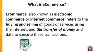 Ecommerce, also known as electronic
commerce or internet commerce, refers to the
buying and selling of goods or services using
the internet, and the transfer of money and
data to execute these transactions.
What is eCommerce?
 