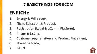 7 BASIC THINGS FOR ECOM
ENRICHe
1. Energy & Willpower,
2. Niche Selection & Product,
3. Registration (Legal & eComm Platform),
4. Image & Listing,
5. Customer segmenation and Product Placement,
6. Hone the trade,
7. EARN.
 