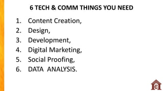 6 TECH & COMM THINGS YOU NEED
1. Content Creation,
2. Design,
3. Development,
4. Digital Marketing,
5. Social Proofing,
6. DATA ANALYSIS.
 