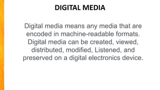DIGITAL MEDIA
Digital media means any media that are
encoded in machine-readable formats.
Digital media can be created, viewed,
distributed, modified, Listened, and
preserved on a digital electronics device.
 