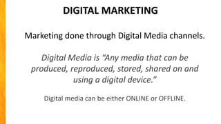 DIGITAL MARKETING
Marketing done through Digital Media channels.
Digital Media is “Any media that can be
produced, reproduced, stored, shared on and
using a digital device.”
Digital media can be either ONLINE or OFFLINE.
 